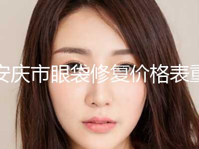 安庆市眼袋修复价格表重磅发布(2024年5月均价为：7212元）