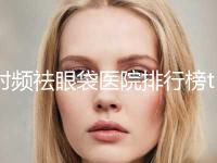 射频祛眼袋医院排行榜top10公布如下！北京领秀新生医疗美容诊所大咖实力认证