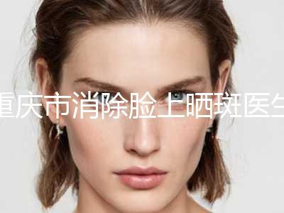 重庆市消除脸上晒斑医生排行榜前10名全新反馈-重庆市消除脸上晒斑医生