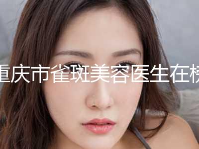重庆市雀斑美容医生在榜名单前十佳较好的是哪个-苏斌医生上榜各个实力不俗