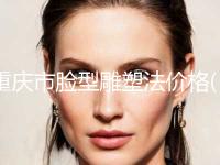 重庆市脸型雕塑法价格(价目)表2024版内部流出一览(脸型雕塑法均价为：31510元)