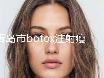 青岛市botox注射瘦脸针价格表爆新上线-均价botox注射瘦脸针14238元