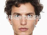 2024年扬州市脸部抽脂溶脂整形医院排行口碑篇揭晓