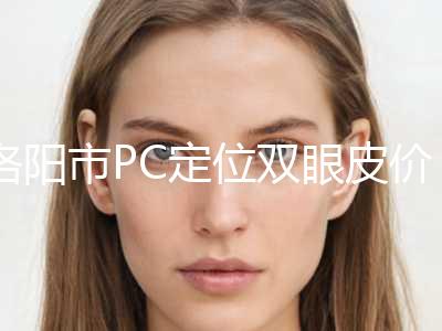 洛阳市PC定位双眼皮价目表2024更新-洛阳市PC定位双眼皮价格多少钱会反弹吗